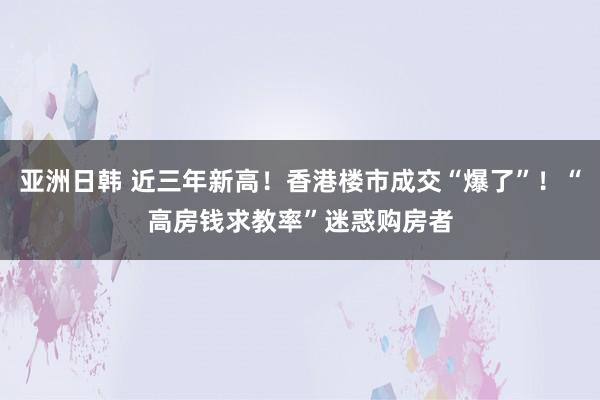 亚洲日韩 近三年新高！香港楼市成交“爆了”！“高房钱求教率”迷惑购房者