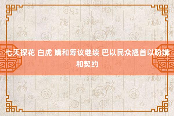 七天探花 白虎 媾和筹议继续 巴以民众翘首以盼媾和契约