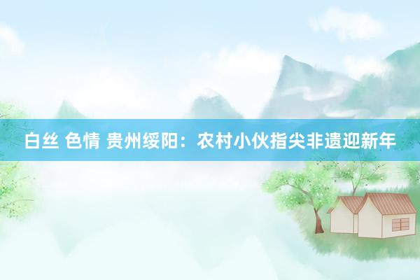 白丝 色情 贵州绥阳：农村小伙指尖非遗迎新年