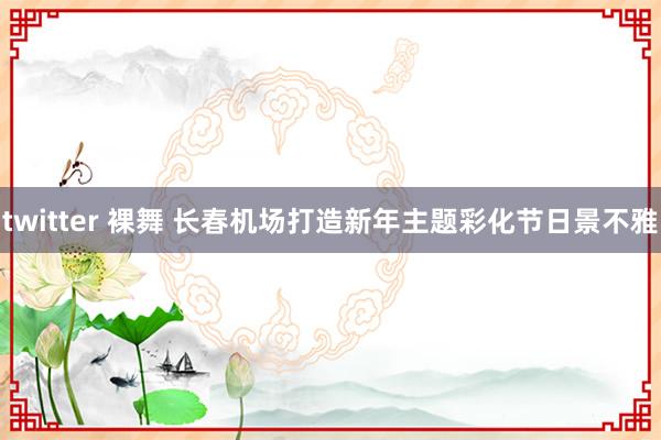 twitter 裸舞 长春机场打造新年主题彩化节日景不雅
