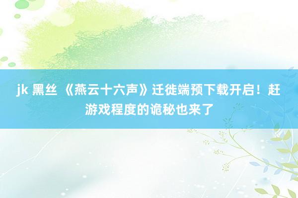 jk 黑丝 《燕云十六声》迁徙端预下载开启！赶游戏程度的诡秘也来了