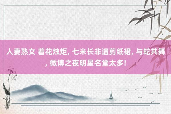 人妻熟女 着花烛炬， 七米长非遗剪纸裙， 与蛇共舞， 微博之夜明星名堂太多!