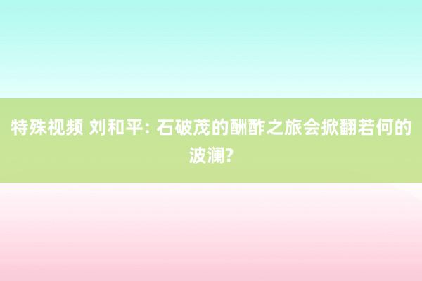 特殊视频 刘和平: 石破茂的酬酢之旅会掀翻若何的波澜?