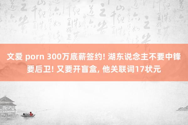文爱 porn 300万底薪签约! 湖东说念主不要中锋要后卫! 又要开盲盒， 他关联词17状元