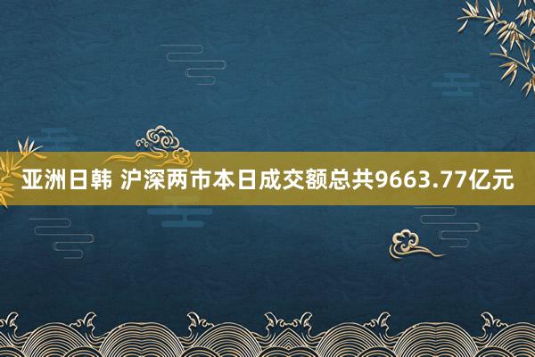 亚洲日韩 沪深两市本日成交额总共9663.77亿元