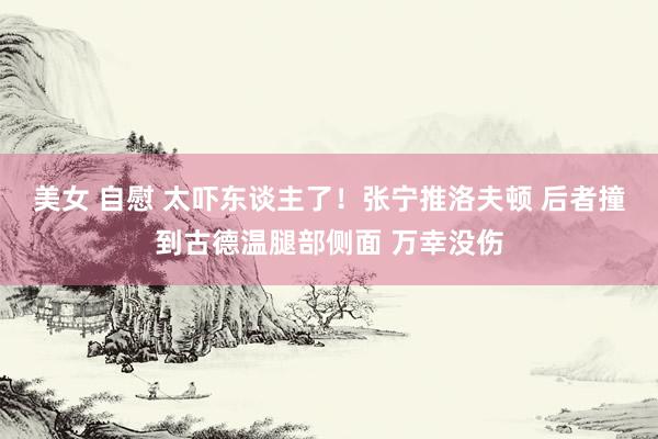 美女 自慰 太吓东谈主了！张宁推洛夫顿 后者撞到古德温腿部侧面 万幸没伤