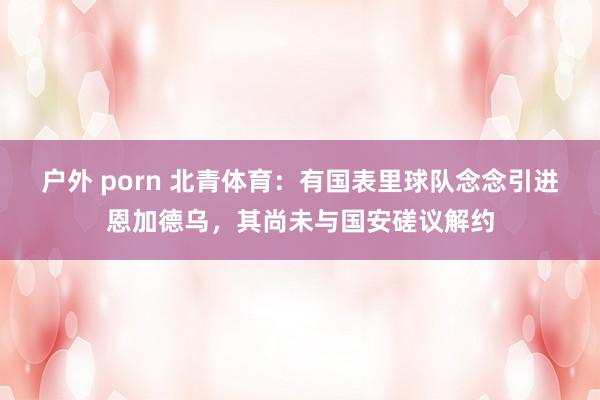 户外 porn 北青体育：有国表里球队念念引进恩加德乌，其尚未与国安磋议解约