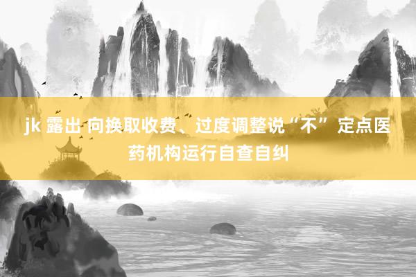 jk 露出 向换取收费、过度调整说“不” 定点医药机构运行自查自纠