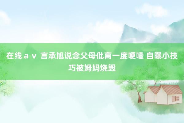 在线ａｖ 言承旭说念父母仳离一度哽噎 自曝小技巧被姆妈烧毁