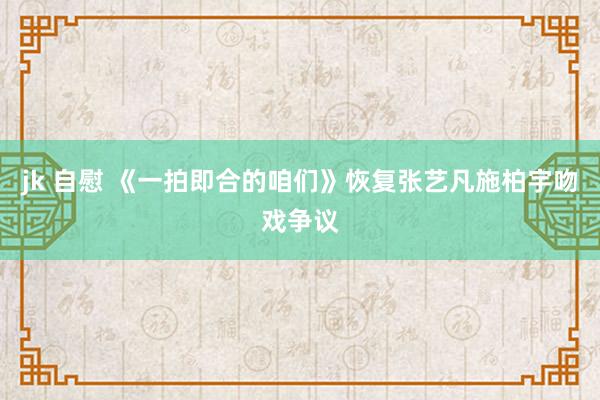 jk 自慰 《一拍即合的咱们》恢复张艺凡施柏宇吻戏争议