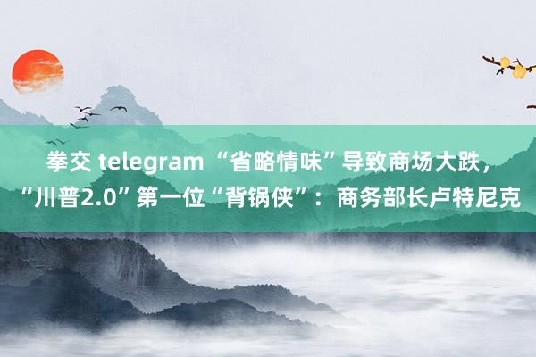 拳交 telegram “省略情味”导致商场大跌，“川普2.0”第一位“背锅侠”：商务部长卢特尼克