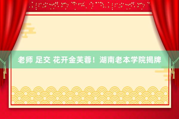 老师 足交 花开金芙蓉！湖南老本学院揭牌