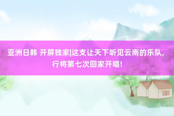 亚洲日韩 开屏独家|这支让天下听见云南的乐队， 行将第七次回家开唱!
