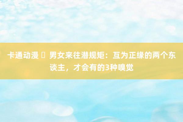 卡通动漫 ​男女来往潜规矩：互为正缘的两个东谈主，才会有的3种嗅觉