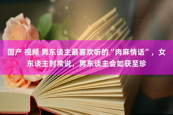 国产 视频 男东谈主最喜欢听的“肉麻情话”，女东谈主时常说，男东谈主会如获至珍