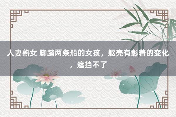 人妻熟女 脚踏两条船的女孩，躯壳有彰着的变化，遮挡不了