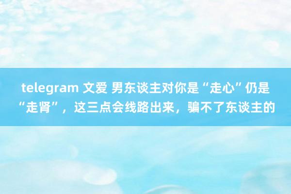 telegram 文爱 男东谈主对你是“走心”仍是“走肾”，这三点会线路出来，骗不了东谈主的