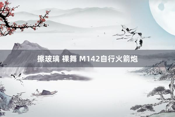 擦玻璃 裸舞 M142自行火箭炮
