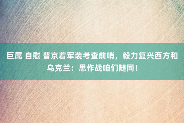 巨屌 自慰 普京着军装考查前哨，毅力复兴西方和乌克兰：思作战咱们随同！