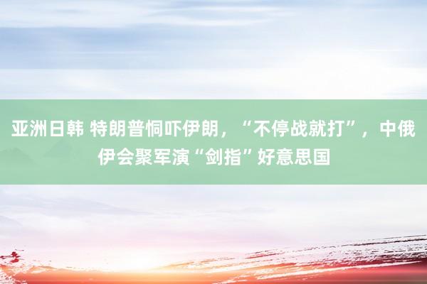 亚洲日韩 特朗普恫吓伊朗，“不停战就打”，中俄伊会聚军演“剑指”好意思国