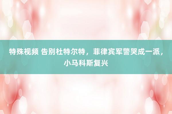 特殊视频 告别杜特尔特，菲律宾军警哭成一派，小马科斯复兴