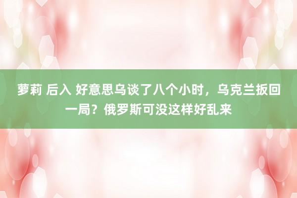 萝莉 后入 好意思乌谈了八个小时，乌克兰扳回一局？俄罗斯可没这样好乱来