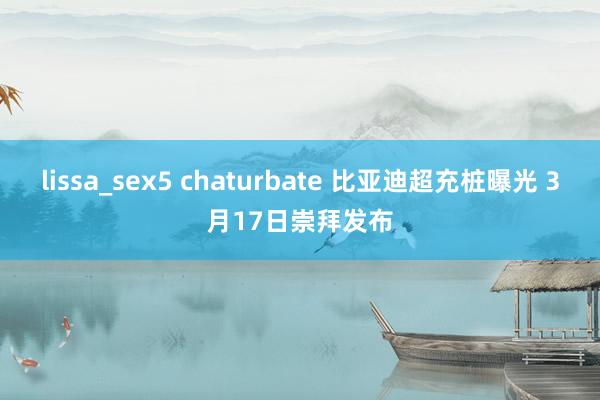 lissa_sex5 chaturbate 比亚迪超充桩曝光 3月17日崇拜发布