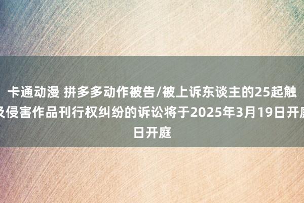 卡通动漫 拼多多动作被告/被上诉东谈主的25起触及侵害作品刊行权纠纷的诉讼将于2025年3月19日开庭