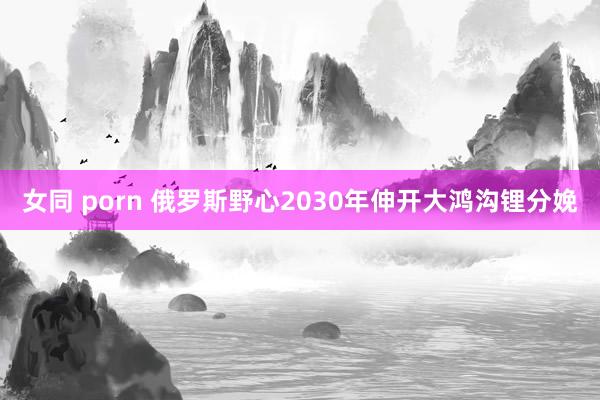 女同 porn 俄罗斯野心2030年伸开大鸿沟锂分娩