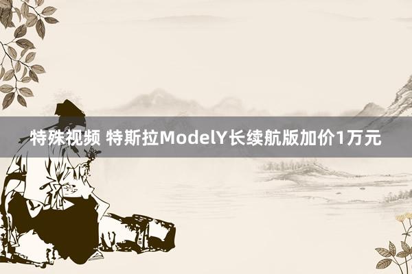 特殊视频 特斯拉ModelY长续航版加价1万元