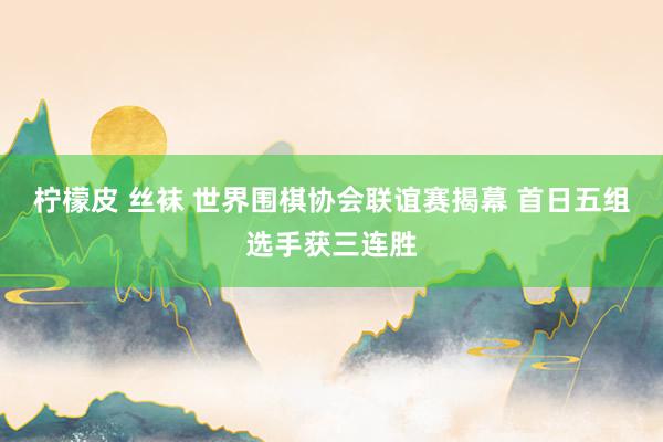 柠檬皮 丝袜 世界围棋协会联谊赛揭幕 首日五组选手获三连胜