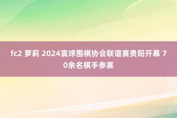 fc2 萝莉 2024寰球围棋协会联谊赛贵阳开幕 70余名棋手参赛