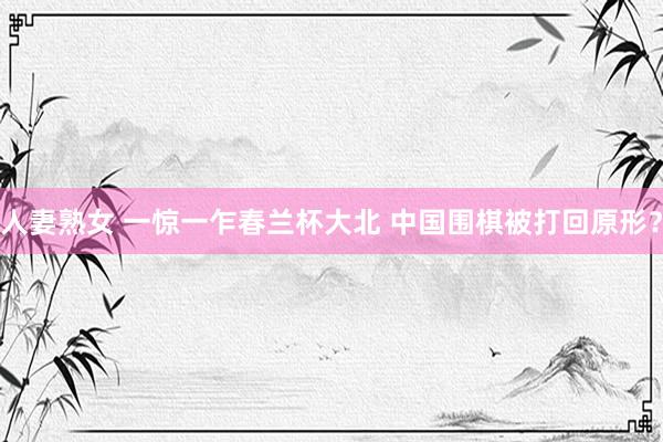 人妻熟女 一惊一乍春兰杯大北 中国围棋被打回原形？