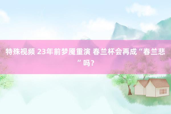 特殊视频 23年前梦魇重演 春兰杯会再成“春兰悲”吗？