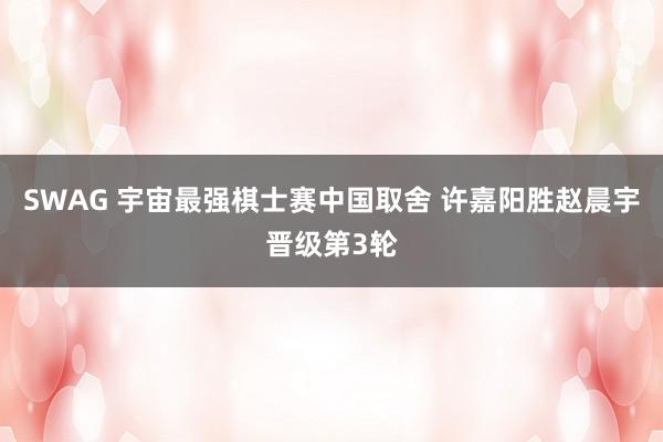 SWAG 宇宙最强棋士赛中国取舍 许嘉阳胜赵晨宇晋级第3轮