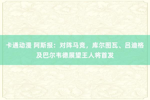 卡通动漫 阿斯报：对阵马竞，库尔图瓦、吕迪格及巴尔韦德展望王人将首发