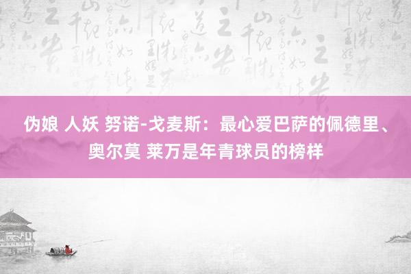 伪娘 人妖 努诺-戈麦斯：最心爱巴萨的佩德里、奥尔莫 莱万是年青球员的榜样