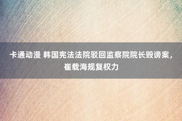 卡通动漫 韩国宪法法院驳回监察院院长毁谤案，崔载海规复权力