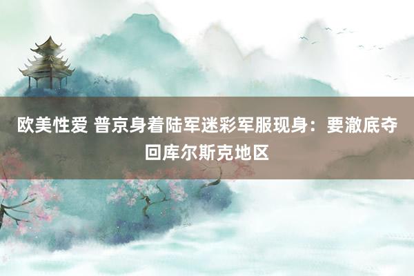 欧美性爱 普京身着陆军迷彩军服现身：要澈底夺回库尔斯克地区
