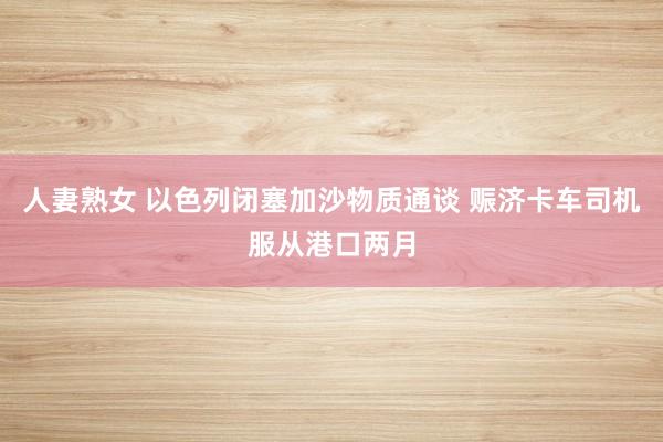 人妻熟女 以色列闭塞加沙物质通谈 赈济卡车司机服从港口两月