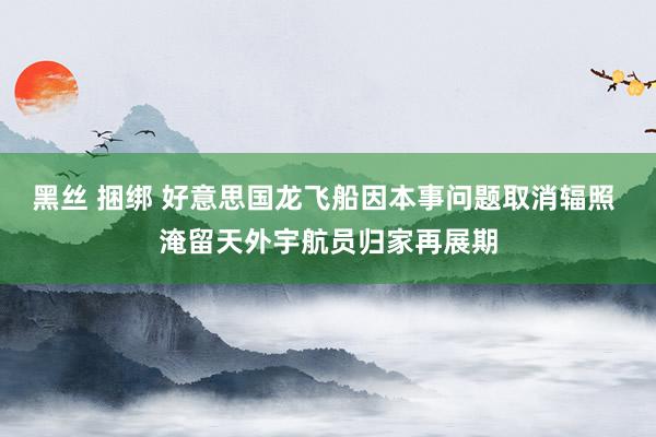 黑丝 捆绑 好意思国龙飞船因本事问题取消辐照 淹留天外宇航员归家再展期