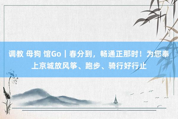 调教 母狗 馆Go｜春分到，畅通正那时！为您奉上京城放风筝、跑步、骑行好行止