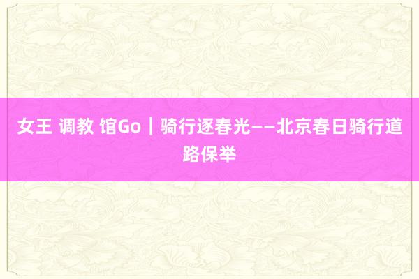 女王 调教 馆Go｜骑行逐春光——北京春日骑行道路保举