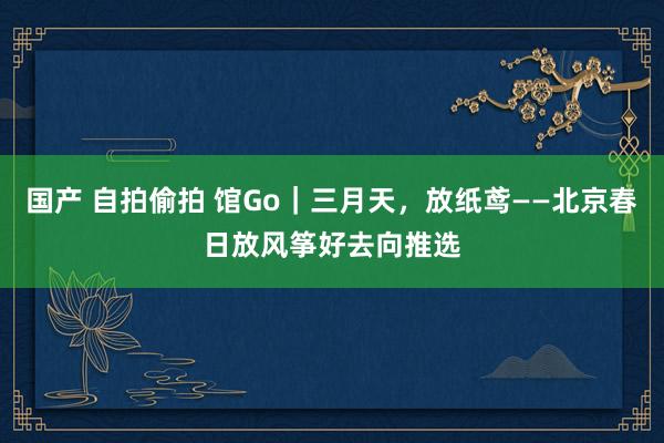 国产 自拍偷拍 馆Go｜三月天，放纸鸢——北京春日放风筝好去向推选