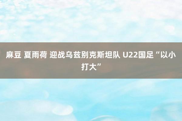 麻豆 夏雨荷 迎战乌兹别克斯坦队 U22国足“以小打大”