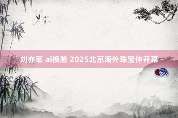 刘亦菲 ai换脸 2025北京海外珠宝伸开幕
