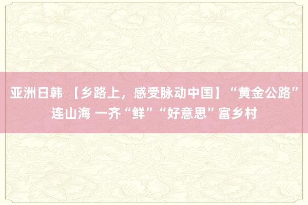 亚洲日韩 【乡路上，感受脉动中国】“黄金公路”连山海 一齐“鲜”“好意思”富乡村