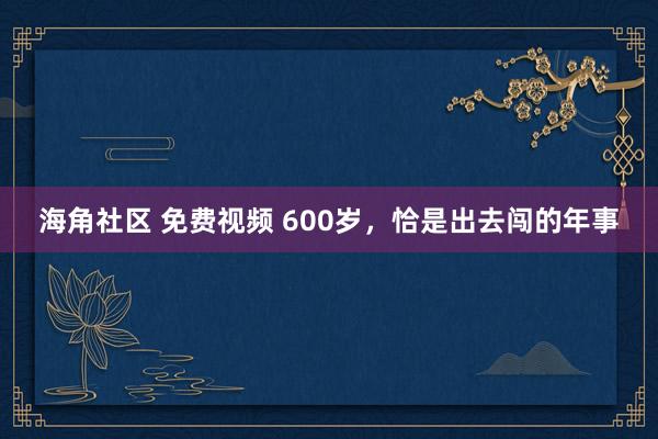 海角社区 免费视频 600岁，恰是出去闯的年事