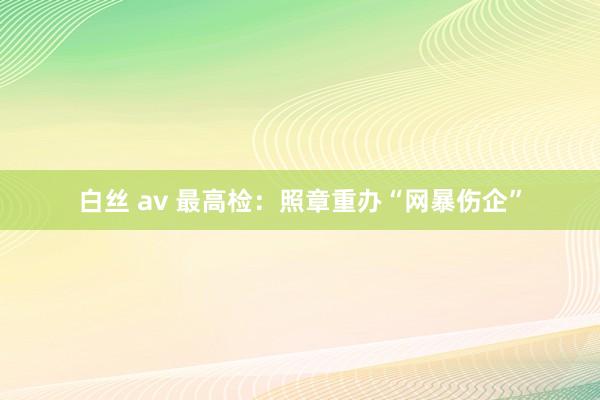 白丝 av 最高检：照章重办“网暴伤企”