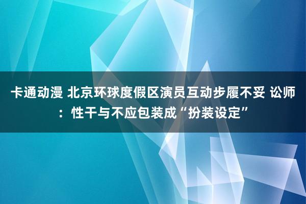 卡通动漫 北京环球度假区演员互动步履不妥 讼师：性干与不应包装成“扮装设定”